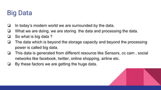 Big Data
❏ In today’s modern world we are surrounded by the data.
❏ What we are doing, we are storing the data and processing the data.
❏ So what is big data ?
❏ The data which is beyond the storage capacity and beyond the processing
power is called big data.
❏ This data is generated from different resource like Sensors, cc cam , social
networks like facebook, twitter, online shopping, airline etc.
❏ By these factors we are getting the huge data.
 
