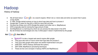 Hadoop
History of hadoop
● We all heard about (is a search engine). What it do is, it store data and when we search then it gives
us top results.
● In 1990, Google started working on how to store huge data and how to process it
● Google take 13 years for that and in 2003 he came with and idea
● He gives two things one is GFS (Google file system) and other one is (MapReduce)
● GFS is basically used for storing the huge amount of data
● And MapReduce is a technique by which we can process the data stored in the GFS
● But all of these two technologies are only in white paper it doesn’t implemented by the google
Not then Who ?
● it is also a largest web search engine after google.
● They guys also work on how to store that huge data and process it
● They guys take google white paper and started implemented it and give
● 2006-2007, HDFS (Hadoop distributed file system)
● 2007-2008, MapReduce (processing technique)
● These are two core concepts in hadoop (HDFS and MapReduce)
 