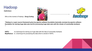 Hadoop
Definition
Who is the inventor of hadoop : Doug Cutting
“Hadoop is a open source framework given by apache software foundation basically overseen by apache software
foundation for storing huge data sets and for processing huge data sets with the cluster of commodity hardware
”
HDFS : Is a technique for storing our huge data with the help of commodity hardware.
MapReduce: Is a technique for processing the data which is stored in HDFS.
 
