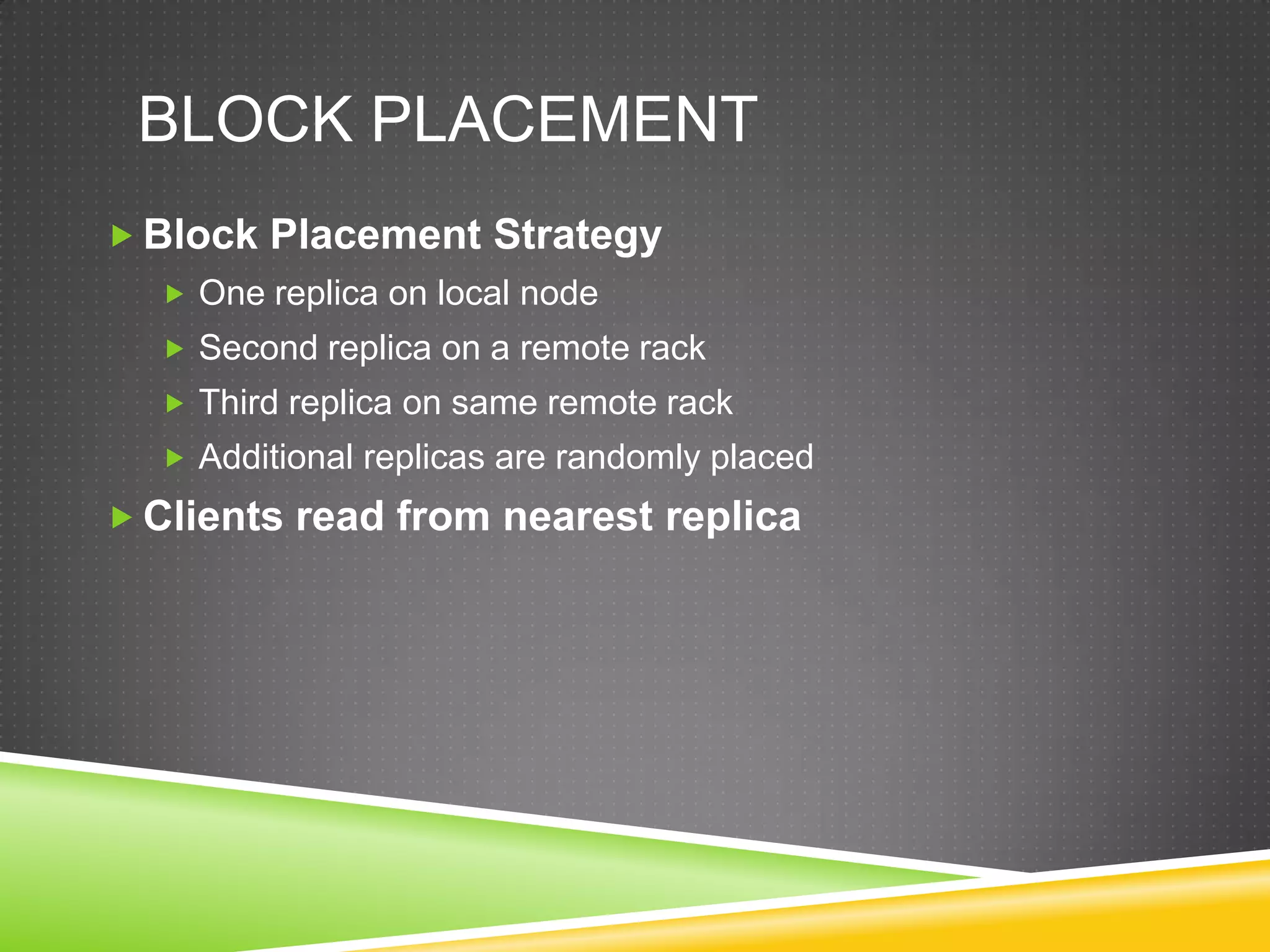 BLOCK PLACEMENT
 Block Placement Strategy
 One replica on local node
 Second replica on a remote rack
 Third replica on same remote rack
 Additional replicas are randomly placed
 Clients read from nearest replica
 