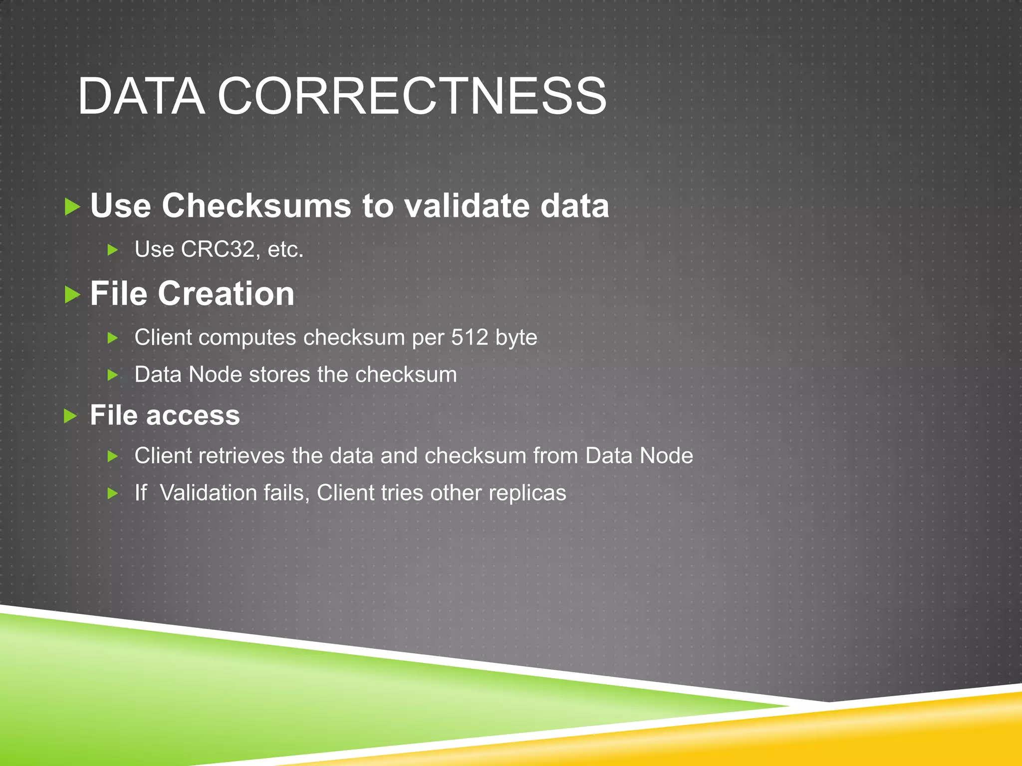 DATA CORRECTNESS
 Use Checksums to validate data
 Use CRC32, etc.
 File Creation
 Client computes checksum per 512 byte
 Data Node stores the checksum
 File access
 Client retrieves the data and checksum from Data Node
 If Validation fails, Client tries other replicas
 