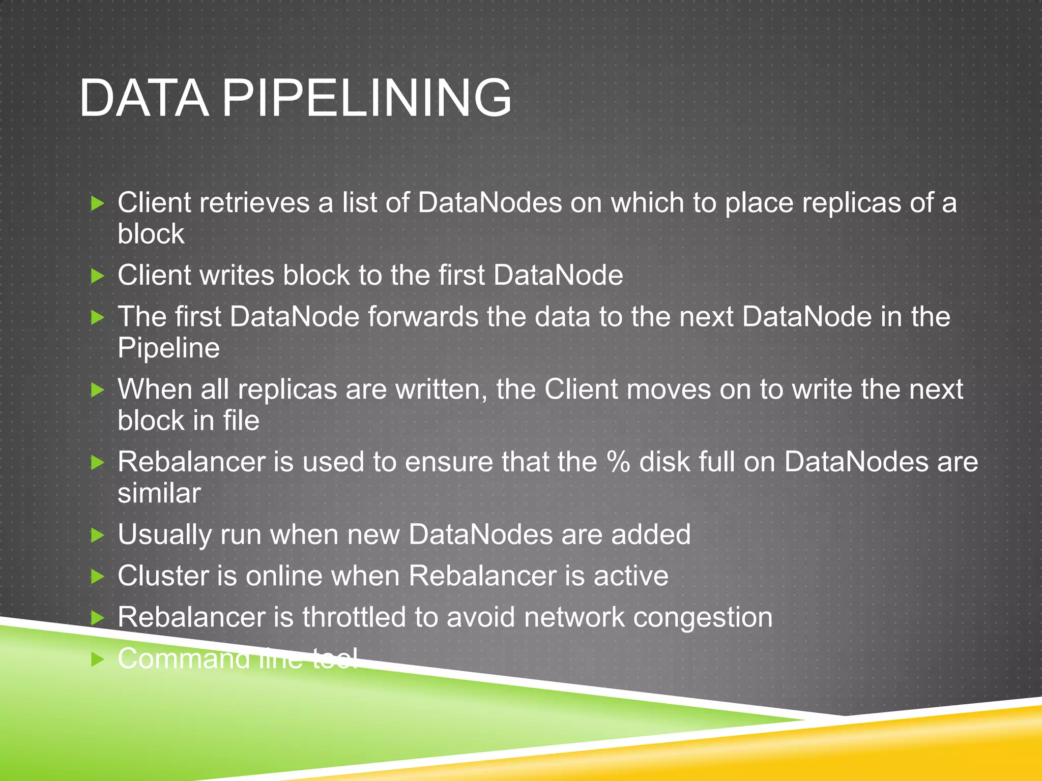 DATA PIPELINING
 Client retrieves a list of DataNodes on which to place replicas of a
block
 Client writes block to the first DataNode
 The first DataNode forwards the data to the next DataNode in the
Pipeline
 When all replicas are written, the Client moves on to write the next
block in file
 Rebalancer is used to ensure that the % disk full on DataNodes are
similar
 Usually run when new DataNodes are added
 Cluster is online when Rebalancer is active
 Rebalancer is throttled to avoid network congestion
 Command line tool
 
