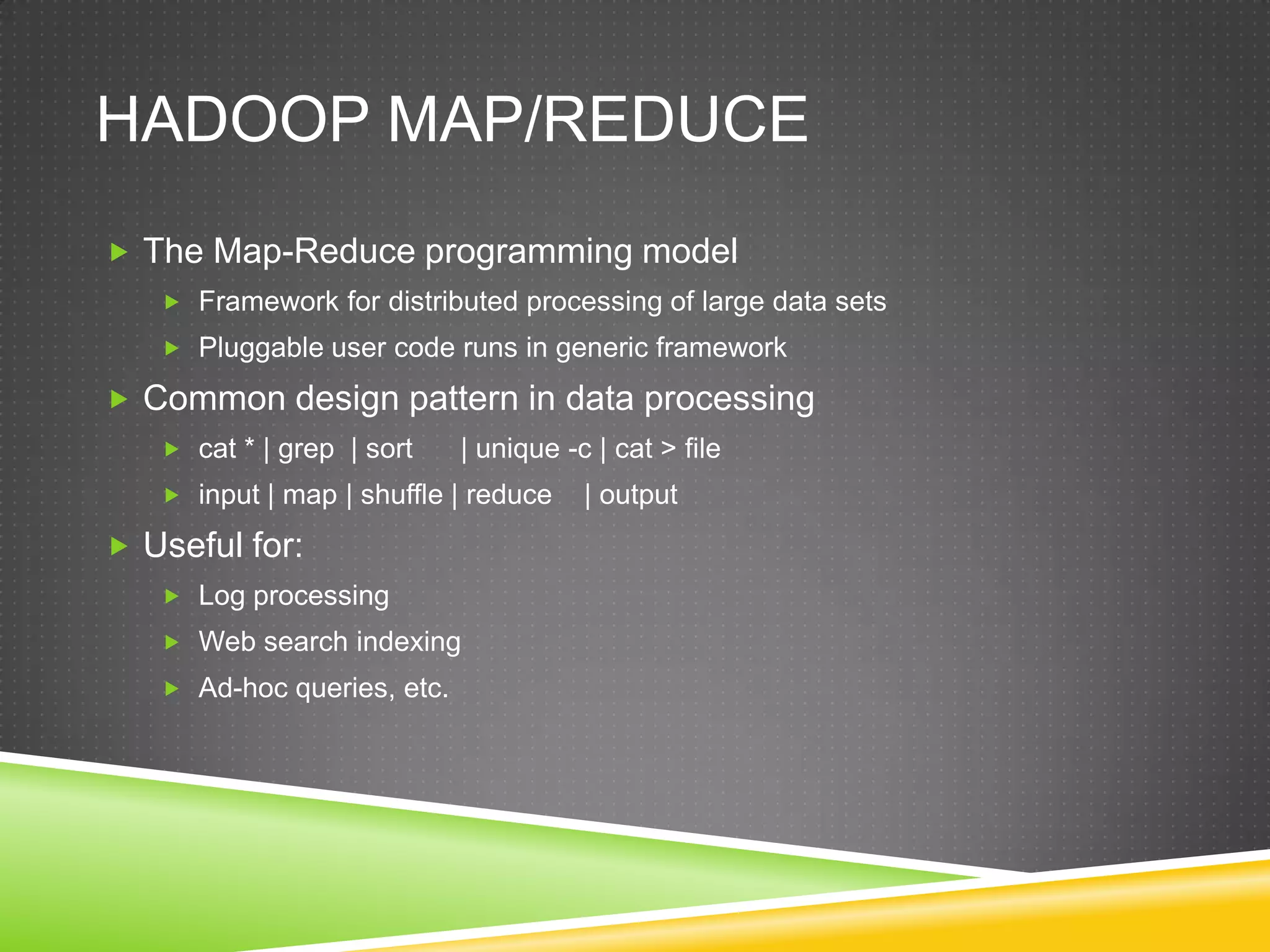 HADOOP MAP/REDUCE
 The Map-Reduce programming model
 Framework for distributed processing of large data sets
 Pluggable user code runs in generic framework
 Common design pattern in data processing
 cat * | grep | sort | unique -c | cat > file
 input | map | shuffle | reduce | output
 Useful for:
 Log processing
 Web search indexing
 Ad-hoc queries, etc.
 