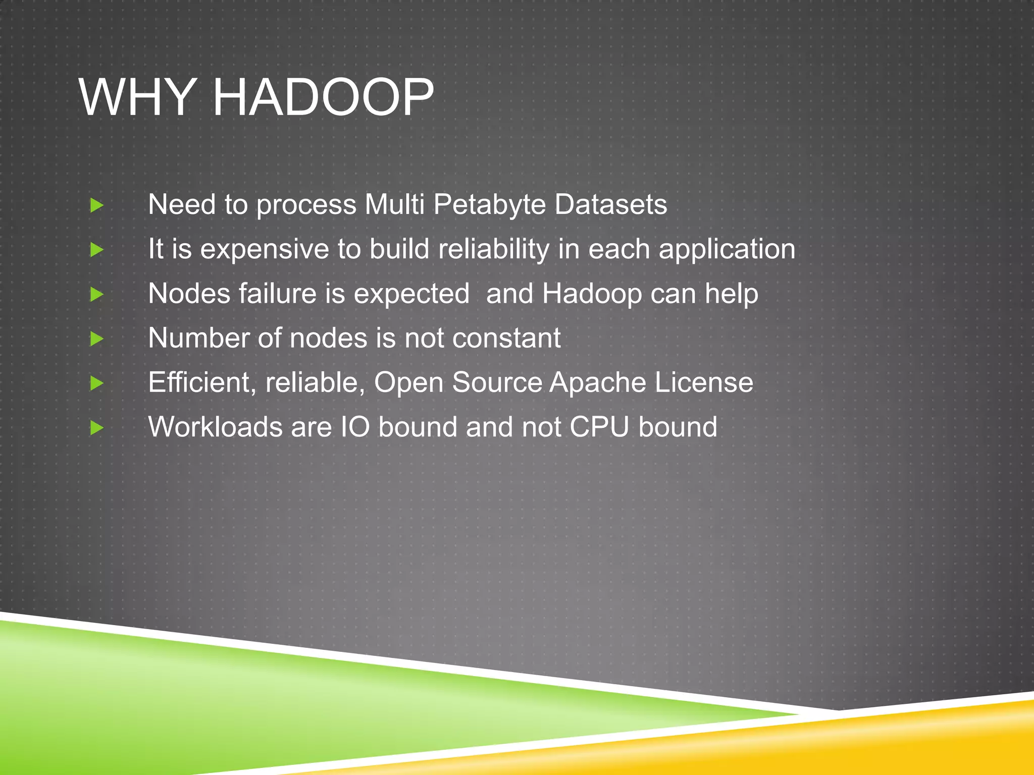 WHY HADOOP
 Need to process Multi Petabyte Datasets
 It is expensive to build reliability in each application
 Nodes failure is expected and Hadoop can help
 Number of nodes is not constant
 Efficient, reliable, Open Source Apache License
 Workloads are IO bound and not CPU bound
 