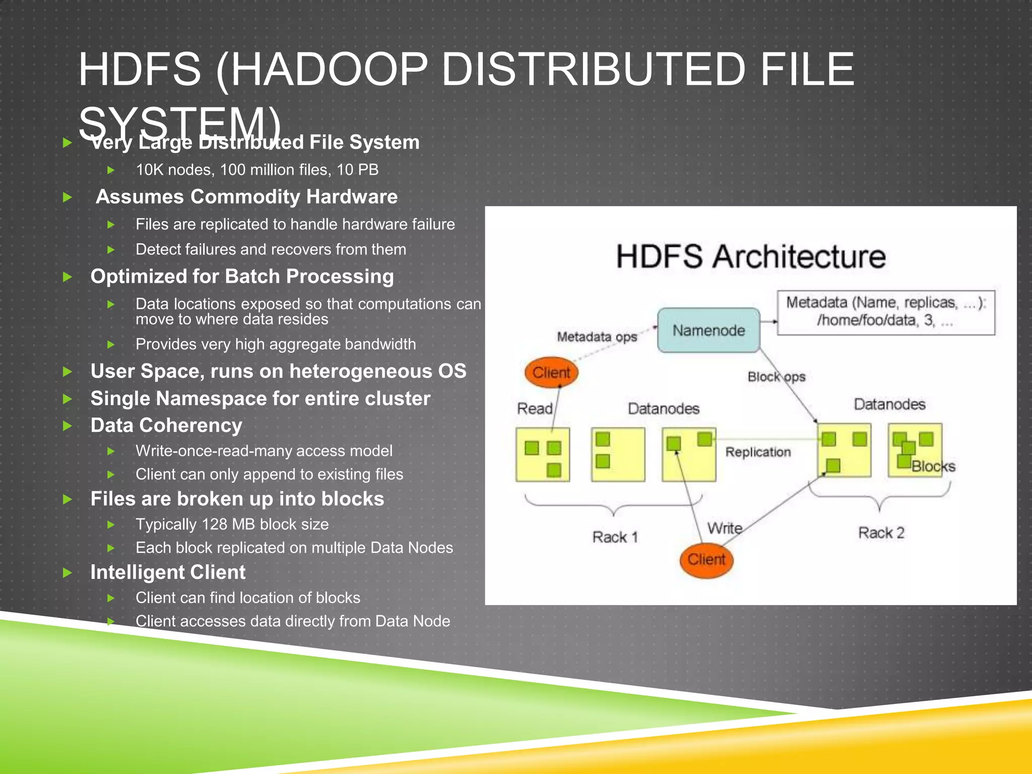 HDFS (HADOOP DISTRIBUTED FILE
SYSTEM) Very Large Distributed File System
 10K nodes, 100 million files, 10 PB
 Assumes Commodity Hardware
 Files are replicated to handle hardware failure
 Detect failures and recovers from them
 Optimized for Batch Processing
 Data locations exposed so that computations can
move to where data resides
 Provides very high aggregate bandwidth
 User Space, runs on heterogeneous OS
 Single Namespace for entire cluster
 Data Coherency
 Write-once-read-many access model
 Client can only append to existing files
 Files are broken up into blocks
 Typically 128 MB block size
 Each block replicated on multiple Data Nodes
 Intelligent Client
 Client can find location of blocks
 Client accesses data directly from Data Node
 