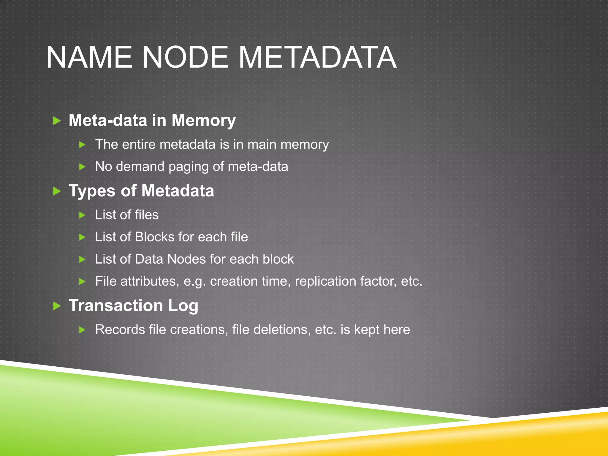 NAME NODE METADATA
 Meta-data in Memory
 The entire metadata is in main memory
 No demand paging of meta-data
 Types of Metadata
 List of files
 List of Blocks for each file
 List of Data Nodes for each block
 File attributes, e.g. creation time, replication factor, etc.
 Transaction Log
 Records file creations, file deletions, etc. is kept here
 
