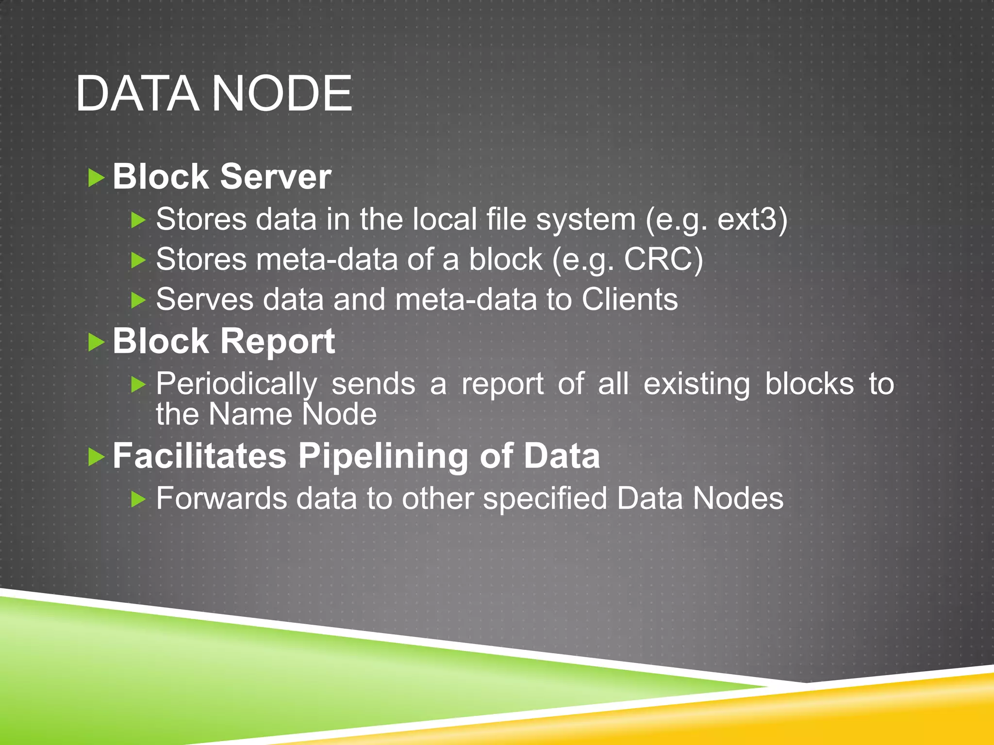 DATA NODE
Block Server
 Stores data in the local file system (e.g. ext3)
 Stores meta-data of a block (e.g. CRC)
 Serves data and meta-data to Clients
Block Report
 Periodically sends a report of all existing blocks to
the Name Node
Facilitates Pipelining of Data
 Forwards data to other specified Data Nodes
 