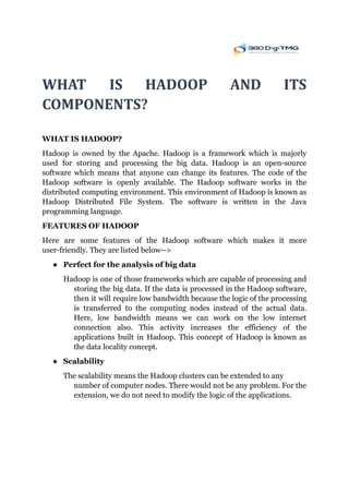 WHAT	 	IS	 	HADOOP	 	AND	 	ITS		 	 	 	 	
COMPONENTS?			
WHAT IS HADOOP?
Hadoop is owned by the Apache. Hadoop is a framework which is majorly
used for storing and processing the big data. Hadoop is an open-source
software which means that anyone can change its features. The code of the
Hadoop software is openly available. The Hadoop software works in the
distributed computing environment. This environment of Hadoop is known as
Hadoop Distributed File System. The software is written in the Java
programming language.
FEATURES OF HADOOP
Here are some features of the Hadoop software which makes it more
user-friendly. They are listed below-->
● Perfect for the analysis of big data
Hadoop is one of those frameworks which are capable of processing and
storing the big data. If the data is processed in the Hadoop software,
then it will require low bandwidth because the logic of the processing
is transferred to the computing nodes instead of the actual data.
Here, low bandwidth means we can work on the low internet
connection also. This activity increases the efficiency of the
applications built in Hadoop. This concept of Hadoop is known as
the data locality concept.
● Scalability
The scalability means the Hadoop clusters can be extended to any
number of computer nodes. There would not be any problem. For the
extension, we do not need to modify the logic of the applications.
 