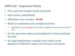 HDFS 2.0 – Important Points
• File is split into multiple chunks and stored
• Each chunk is called BLOCK
• HDFS block sizes are large – 64 MB
• Blocks are replicated across multiple machines
• By default it stores 3 copies of each block in separate machines at any point of
time
• For HA, two name nodes can be deployed in Active and Stand
by mode
• For larger deployments, multiple name nodes can be
deployed in federation mode, each serving a namespace
 