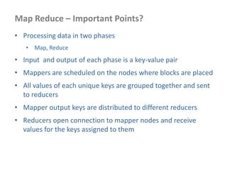 Map Reduce – Important Points?
• Processing data in two phases
• Map, Reduce
• Input and output of each phase is a key-value pair
• Mappers are scheduled on the nodes where blocks are placed
• All values of each unique keys are grouped together and sent
to reducers
• Mapper output keys are distributed to different reducers
• Reducers open connection to mapper nodes and receive
values for the keys assigned to them
 