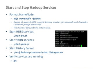 Start and Stop Hadoop Services
www.enablecloud.com
• Format NameNode
– hdfs namenode –format
– Creates all required HDFS required directory structure for namenode and datanodes.
Creates the fsimage and edit logs.
– This should be done first time and only once.
• Start HDFS services
– ./start-dfs.sh
• Start YARN services
– ./start-yarn.sh
• Start History Server
– ./mr-jobhistory-daemon.sh start historyserver
• Verify services are running
– jps
 