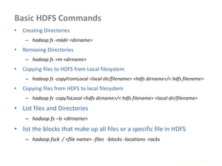Basic HDFS Commands
www.enablecloud.com
• Creating Directories
– hadoop fs -mkdir <dirname>
• Removing Directories
– hadoop fs -rm <dirname>
• Copying files to HDFS from Local filesystem
– hadoop fs -copyFromLocal <local dir/filename> <hdfs dirname>/< hdfs filename>
• Copying files from HDFS to local filesystem
– hadoop fs -copyToLocal <hdfs dirname>/< hdfs filename> <local dir/filename>
• List files and Directories
– hadoop fs –ls <dirname>
• list the blocks that make up all files or a specific file in HDFS
– hadoop fsck / <file name> -files -blocks -locations -racks
 