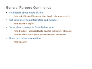 General Purpose Commands
www.enablecloud.com
• Find details about blocks of a file
• hdfs fsck <filepath/filename> -files -blocks -locations -racks
• Get basic file system information and statistics
• hdfs dfsadmin -report
• Set or clear space quota for hdfs directories
• hdfs dfsadmin –setSpaceQuota <quota> <dirname> <dirname>
• hdfs dfsadmin –clearSpaceQuota <dirname> <dirname>
• Run a hdfs balancer operation
• hdfs balancer
 