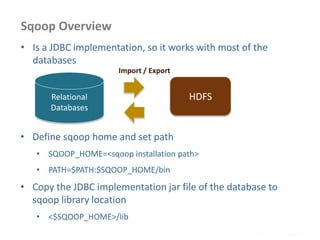 Sqoop Overview
www.enablecloud.com
Relational
Databases
HDFS
• Is a JDBC implementation, so it works with most of the
databases
• Define sqoop home and set path
• SQOOP_HOME=<sqoop installation path>
• PATH=$PATH:$SQOOP_HOME/bin
• Copy the JDBC implementation jar file of the database to
sqoop library location
• <$SQOOP_HOME>/lib
Import / Export
 