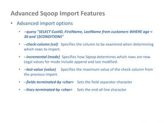 Advanced Sqoop Import Features
www.enablecloud.com
• Advanced import options
• --query "SELECT CustID, FirstName, LastName from customers WHERE age <
30 and $CONDITIONS"
• --check-column (col) Specifies the column to be examined when determining
which rows to import.
• --incremental (mode) Specifies how Sqoop determines which rows are new.
Legal values for mode include append and last modified.
• --last-value (value) Specifies the maximum value of the check column from
the previous import.
• --fields-terminated-by <char> Sets the field separator character
• --lines-terminated-by <char> Sets the end-of-line character
 