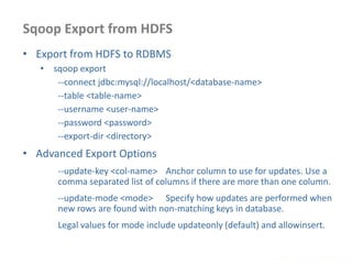 Sqoop Export from HDFS
www.enablecloud.com
• Export from HDFS to RDBMS
• sqoop export
--connect jdbc:mysql://localhost/<database-name>
--table <table-name>
--username <user-name>
--password <password>
--export-dir <directory>
• Advanced Export Options
--update-key <col-name> Anchor column to use for updates. Use a
comma separated list of columns if there are more than one column.
--update-mode <mode> Specify how updates are performed when
new rows are found with non-matching keys in database.
Legal values for mode include updateonly (default) and allowinsert.
 