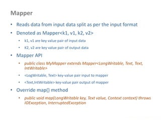 Mapper
www.enablecloud.com
• Reads data from input data split as per the input format
• Denoted as Mapper<k1, v1, k2, v2>
• k1, v1 are key value pair of input data
• K2, v2 are key value pair of output data
• Mapper API
• public class MyMapper extends Mapper<LongWritable, Text, Text,
IntWritable>
• <LogWritable, Text> key-value pair input to mapper
• <Text,IntWritable> key-value pair output of mapper
• Override map() method
• public void map(LongWritable key, Text value, Context context) throws
IOException, InterruptedException
 