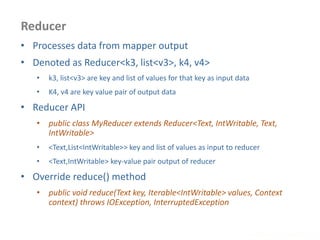 Reducer
www.enablecloud.com
• Processes data from mapper output
• Denoted as Reducer<k3, list<v3>, k4, v4>
• k3, list<v3> are key and list of values for that key as input data
• K4, v4 are key value pair of output data
• Reducer API
• public class MyReducer extends Reducer<Text, IntWritable, Text,
IntWritable>
• <Text,List<IntWritable>> key and list of values as input to reducer
• <Text,IntWritable> key-value pair output of reducer
• Override reduce() method
• public void reduce(Text key, Iterable<IntWritable> values, Context
context) throws IOException, InterruptedException
 