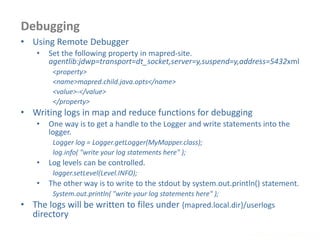 Debugging
www.enablecloud.com
• Using Remote Debugger
• Set the following property in mapred-site.
agentlib:jdwp=transport=dt_socket,server=y,suspend=y,address=5432xml
<property>
<name>mapred.child.java.opts</name>
<value>-</value>
</property>
• Writing logs in map and reduce functions for debugging
• One way is to get a handle to the Logger and write statements into the
logger.
Logger log = Logger.getLogger(MyMapper.class);
log.info( "write your log statements here" );
• Log levels can be controlled.
logger.setLevel(Level.INFO);
• The other way is to write to the stdout by system.out.println() statement.
System.out.println( "write your log statements here" );
• The logs will be written to files under {mapred.local.dir}/userlogs
directory
 