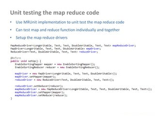 Unit testing the map reduce code
www.enablecloud.com
• Use MRUnit implementation to unit test the map reduce code
• Can test map and reduce function individually and together
• Setup the map reduce drivers
 