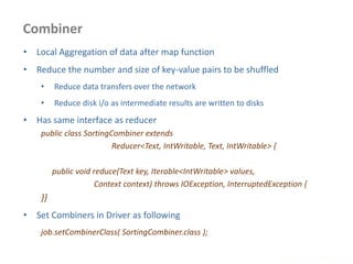 Combiner
www.enablecloud.com
• Local Aggregation of data after map function
• Reduce the number and size of key-value pairs to be shuffled
• Reduce data transfers over the network
• Reduce disk i/o as intermediate results are written to disks
• Has same interface as reducer
public class SortingCombiner extends
Reducer<Text, IntWritable, Text, IntWritable> {
public void reduce(Text key, Iterable<IntWritable> values,
Context context) throws IOException, InterruptedException {
}}
• Set Combiners in Driver as following
job.setCombinerClass( SortingCombiner.class );
 