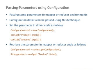 Passing Parameters using Configuration
www.enablecloud.com
• Passing some parameters to mapper or reducer environments
• Configuration details can be passed using this technique
• Set the parameter in driver code as follows
Configuration conf = new Configuration();
conf.set( "Product", args[0] );
conf.set( "Amount", args[1] );
• Retrieve the parameter in mapper or reducer code as follows
Configuration conf = context.getConfiguration();
String product = conf.get( "Product" ).trim();
 