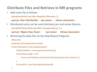 Distribute Files and Retrieve in MR programs
www.enablecloud.com
• Add cache file as follows
job.addCacheFile( new URI( <filepath>/<filename> ) );
yarn jar -files <file,file,file> <jar name> <Driver classname>
• Distributed cache can be used distribute jars and native libraries
job.addFileToClassPath( new Path( "/myapp/mylib.jar" ) );
yarn jar –libjars <f.jar, f2.jar> <jar name> <Driver classname>
• Retrieving the data files on the Map Reduce Programs
@Override
protected void setup(Context context)
throws IOException, InterruptedException {
Path[] localPaths = context.getLocalCacheFiles();
if (localPaths.length == 0) {
throw new FileNotFoundException("Distributed cache file not found.");
}
File localFile = new File(localPaths[0].toUri());
}
 