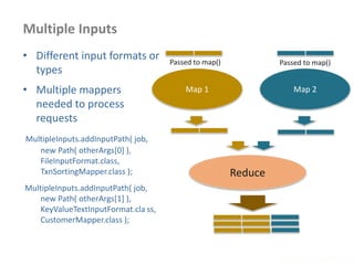 Multiple Inputs
www.enablecloud.com
• Different input formats or
types
• Multiple mappers
needed to process
requests
MultipleInputs.addInputPath( job,
new Path( otherArgs[0] ),
FileInputFormat.class,
TxnSortingMapper.class );
MultipleInputs.addInputPath( job,
new Path( otherArgs[1] ),
KeyValueTextInputFormat.cla ss,
CustomerMapper.class );
Map 1
Passed to map()
Map 2
Passed to map()
Reduce
 