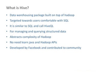What is Hive?
www.enablecloud.com
• Data warehousing package built on top of hadoop
• Targeted towards users comfortable with SQL
• It is similar to SQL and call HiveQL
• For managing and querying structured data
• Abstracts complexity of Hadoop
• No need learn java and Hadoop APIs
• Developed by Facebook and contributed to community
 
