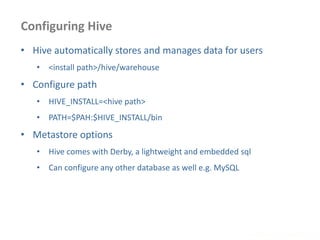 Configuring Hive
www.enablecloud.com
• Hive automatically stores and manages data for users
• <install path>/hive/warehouse
• Configure path
• HIVE_INSTALL=<hive path>
• PATH=$PAH:$HIVE_INSTALL/bin
• Metastore options
• Hive comes with Derby, a lightweight and embedded sql
• Can configure any other database as well e.g. MySQL
 