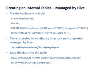 Creating an Internal Tables – Managed by Hive
www.enablecloud.com
• Create database and table
Create Database lab;
Use lab;
CREATE TABLE employees (id INT, name STRING, designation STRING )
ROW FORMAT DELIMITED FIELDS TERMINATED BY ‘t‘;
• Table is created in warehouse directory and completely
managed by hive
/user/hive/warehouse/lab.db/employees
• Load the data into the table
LOAD DATA LOCAL INPATH '/home/ubuntu/work/data/emp.csv'
OVERWRITE INTO TABLE employees;
 
