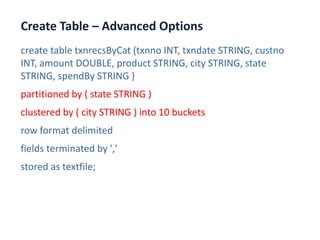 Create Table – Advanced Options
www.enablecloud.com
create table txnrecsByCat (txnno INT, txndate STRING, custno
INT, amount DOUBLE, product STRING, city STRING, state
STRING, spendBy STRING )
partitioned by ( state STRING )
clustered by ( city STRING ) into 10 buckets
row format delimited
fields terminated by ','
stored as textfile;
 