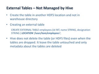 External Tables – Not Managed by Hive
www.enablecloud.com
• Create the table in another HDFS location and not in
warehouse directory
• Creating an external table
CREATE EXTERNAL TABLE employees (id INT, name STRING, designation
STRING ) LOCATION '/user/tom/employees';
• Hive does not delete the table (or HDFS files) even when the
tables are dropped. It leave the table untouched and only
metadata about the tables are deleted
 
