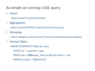 As simple as running a SQL query
www.enablecloud.com
• Select
Select count(*) from txnrecords;
• Aggregation
Select count( DISTINCT catetory) from txnrecords;
• Grouping
select category, sum( amount ) from txnrecords group by category;
• Joining Tables
INSERT OVERWRITE TABLE pv_users
SELECT pv.*, u.gender, u.age
FROM user u JOIN page_view pv ON (pv.userid = u.id)
WHERE pv.date = '2008-03-03';
 