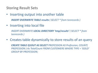 Storing Result Sets
www.enablecloud.com
• Inserting output into another table
INSERT OVERWRITE TABLE results ( SELECT * from txnrecords )
• Inserting into local file
INSERT OVERWRITE LOCAL DIRECTORY ‘tmp/results’ ( SELECT * from
txnrecords )
• Creates table dynamically to store results of an query
CREATE TABLE Q1OUT AS SELECT PROFESSION AS Profession, COUNT(
PROFESSION ) As TotalCount FROM CUSTOMERS WHERE TYPE = 'GOLD'
GROUP BY PROFESSION;
 