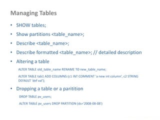 Managing Tables
www.enablecloud.com
• SHOW tables;
• Show partitions <table_name>;
• Describe <table_name>;
• Describe formatted <table_name>; // detailed description
• Altering a table
ALTER TABLE old_table_name RENAME TO new_table_name;
ALTER TABLE tab1 ADD COLUMNS (c1 INT COMMENT 'a new int column', c2 STRING
DEFAULT 'def val');
• Dropping a table or a paritition
DROP TABLE pv_users;
ALTER TABLE pv_users DROP PARTITION (ds='2008-08-08')
 