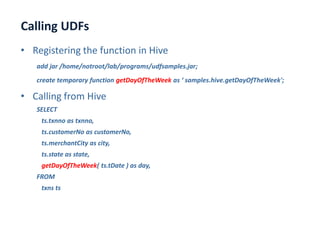 Calling UDFs
www.enablecloud.com
• Registering the function in Hive
add jar /home/notroot/lab/programs/udfsamples.jar;
create temporary function getDayOfTheWeek as ‘ samples.hive.getDayOfTheWeek';
• Calling from Hive
SELECT
ts.txnno as txnno,
ts.customerNo as customerNo,
ts.merchantCity as city,
ts.state as state,
getDayOfTheWeek( ts.tDate ) as day,
FROM
txns ts
 