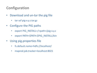 Configuration
www.enablecloud.com
• Download and un-tar the pig file
• tar xzf pig-x.y.z.tar.gz
• Configure the PIG paths
• export PIG_INSTALL=/<path>/pig-x.y.z
• export PATH=$PATH:$PIG_INSTALL/bin
• Using pig.properties file
• fs.default.name=hdfs://localhost/
• mapred.job.tracker=localhost:8021
 