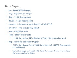 Data Types
www.enablecloud.com
• int - Signed 32-bit integer
• long - Signed 64-bit integer
• float - 32-bit floating point
• double - 64-bit floating point
• chararray - Character array (string) in Unicode UTF-8
• bytearray - Byte array (binary object)
• map – associative array
• Tuple – ordered list of data
• ( 1234, Jim Huston, 54 ) collection of fields ( like a record or row )
• Bag – unordered collection of tuples
• {( 1234, Jim Huston, 54 ), ( 7634, Harry Slater, 41 ), (4355, Rod Stewart,
43, Architect) }
• Tuples in a bag aren’t required to have the same schema or even have
the same number of fields.
 