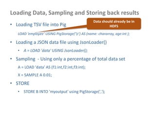 Loading Data, Sampling and Storing back results
• Loading TSV file into Pig
LOAD ‘employee' USING PigStorage('t') AS (name: chararray, age:int );
• Loading a JSON data file using JsonLoader()
• A = LOAD 'data' USING JsonLoader();
• Sampling - Using only a percentage of total data set
A = LOAD 'data' AS (f1:int,f2:int,f3:int);
X = SAMPLE A 0.01;
• STORE
• STORE B INTO 'myoutput' using PigStorage(',');
Data should already be in
HDFS
 