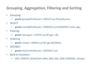 Grouping, Aggregation, Filtering and Sorting
• Grouping
• grunt> groupByProfession = GROUP cust BY profession;
• SELECT
• grunt> countByProfession = FOREACH cust GENERATE name, age;
• Filtering
• grunt> teenagers = FILTER cust BY age < 20;
• Ordering
• grunt> sorted = ORDER cust BY age ASC/DESC;
• DISTINCT
• grunt> disctinctProfession = DISTINCT cust
• Built-in Functions
• AVG, CONCAT, COUNT,DIFF, MAX, MIN, SIZE, SUM, TOKENIZE, IsEmpty
 