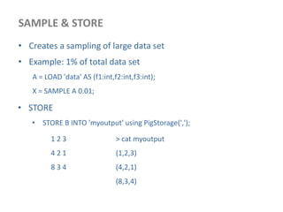 SAMPLE & STORE
• Creates a sampling of large data set
• Example: 1% of total data set
A = LOAD 'data' AS (f1:int,f2:int,f3:int);
X = SAMPLE A 0.01;
• STORE
• STORE B INTO 'myoutput' using PigStorage(',');
1 2 3
4 2 1
8 3 4
> cat myoutput
(1,2,3)
(4,2,1)
(8,3,4)
 