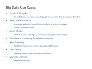 Big Data Use Cases
• Financial Analysis
• Fraud Detection, Consumer spending patterns, Securities Analysis, sentiment analysis
• Retail or e-Commerce
• User usage patterns, Product Recommendations, sentiment analysis
• Supply chain optimization
• Social Media
• Content or SPAM filtering, User profiling for targeted advertisement
• Web/Content Indexing, Search Optimization
• Manufacturing
• Real time monitoring, Increase Operational Efficiency,
• Life Science
• Genome analysis, bio-molecular simulations
• Machine Learning
• Predictive Analytics
 