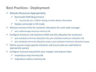 Best Practices - Deployment
 Allocate Resources Appropriately
 Namenode RAM Requirement
 Use thumb rule: 1 GB for storing 1 million Blocks information
 Deploy namenode in HA mode
 Allocate memory limits for container allocations for each node manager
 yarn.nodemanager.resource.memory-mb
 Configure minimum and maximum RAM and CPU allocation for containers
 yarn.scheduler.minimum-allocation-mb, yarn.scheduler.maximum-allocation-mb
 yarn.scheduler.minimum-allocation-vcores, yarn.scheduler.maximum-allocation-vcores
 Define queues using capacity scheduler and ensure jobs are submitted to
appropriate queues
 Configure resource required for your mapper and reducer tasks
 mapreduce.map.memory.mb
 mapreduce.reduce.memory.mb
www.enablecloud.com
 