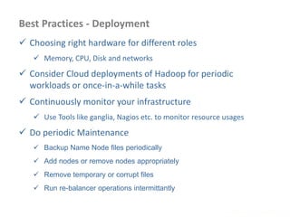 Best Practices - Deployment
 Choosing right hardware for different roles
 Memory, CPU, Disk and networks
 Consider Cloud deployments of Hadoop for periodic
workloads or once-in-a-while tasks
 Continuously monitor your infrastructure
 Use Tools like ganglia, Nagios etc. to monitor resource usages
 Do periodic Maintenance
 Backup Name Node files periodically
 Add nodes or remove nodes appropriately
 Remove temporary or corrupt files
 Run re-balancer operations intermittantly
www.enablecloud.com
 