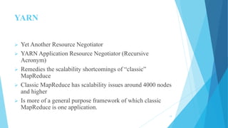 YARN
 Yet Another Resource Negotiator
 YARN Application Resource Negotiator (Recursive
Acronym)
 Remedies the scalability shortcomings of “classic”
MapReduce
 Classic MapReduce has scalability issues around 4000 nodes
and higher
 Is more of a general purpose framework of which classic
MapReduce is one application.
14
 