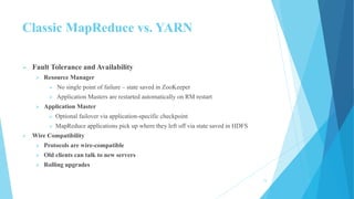 Classic MapReduce vs. YARN
 Fault Tolerance and Availability
 Resource Manager
 No single point of failure – state saved in ZooKeeper
 Application Masters are restarted automatically on RM restart
 Application Master
 Optional failover via application-specific checkpoint
 MapReduce applications pick up where they left off via state saved in HDFS
 Wire Compatibility
 Protocols are wire-compatible
 Old clients can talk to new servers
 Rolling upgrades
15
 