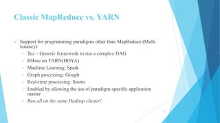 Classic MapReduce vs. YARN
 Support for programming paradigms other than MapReduce (Multi
tenancy)
• Tez – Generic framework to run a complex DAG
• HBase on YARN(HOYA)
• Machine Learning: Spark
• Graph processing: Giraph
• Real-time processing: Storm
• Enabled by allowing the use of paradigm-specific application
master
• Run all on the same Hadoop cluster!
16
 