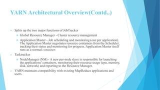 YARN Architectural Overview(Contd..)
 Splits up the two major functions of JobTracker
 Global Resource Manager - Cluster resource management
 Application Master - Job scheduling and monitoring (one per application).
The Application Master negotiates resource containers from the Scheduler,
tracking their status and monitoring for progress. Application Master itself
runs as a normal container.
 Tasktracker
 NodeManager (NM) - A new per-node slave is responsible for launching
the applications’containers, monitoring their resource usage (cpu, memory,
disk, network) and reporting to the Resource Manager.
 YARN maintains compatibility with existing MapReduce applications and
users.
18
 