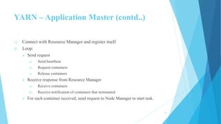 YARN – Application Master (contd..)
1) Connect with Resource Manager and register itself
2) Loop:
 Send request
a) Send heartbeat
b) Request containers
c) Release containers
 Receive response from Resource Manager
a) Receive containers
b) Receive notification of containers that terminated
 For each container received, send request to Node Manager to start task.
22
 